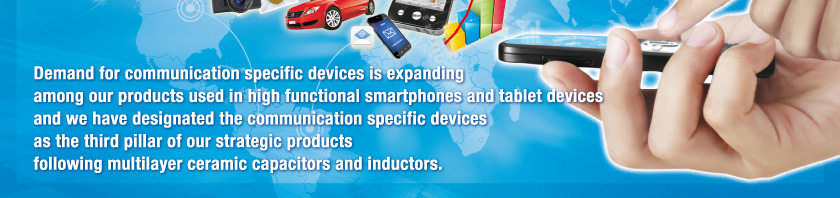 Demand for communication specific devices is expanding among our products used in high functional smartphones and tablet devices and we have designated the communication specific devices as the third pillar of our strategic productsfollowing multilayer ceramic capacitors and inductors.