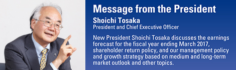 Message from the President
Shoichi Tosaka
President and Chief Executive Officer
New President Shoichi Tosaka discusses the earnings forecast for the fiscal year ending March 2017, shareholder return policy, and our management policy and growth strategy based on medium and long-term market outlook and other topics.