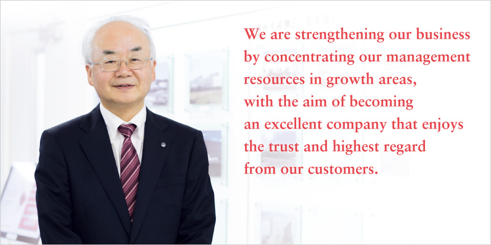We are strengthening our business by concentrating our management resources in growth areas, with the aim of becoming an excellent company that enjoys
the trust and highest regard from our customers.