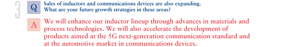 Q.Sales of inductors and communications devices are also expanding. What are your future growth strategies in these areas?
			A.We will enhance our inductor lineup through advances in materials and process technologies. We will also accelerate the development of products aimed at the 5G next-generation communication standard and at the automotive market in communications devices. 