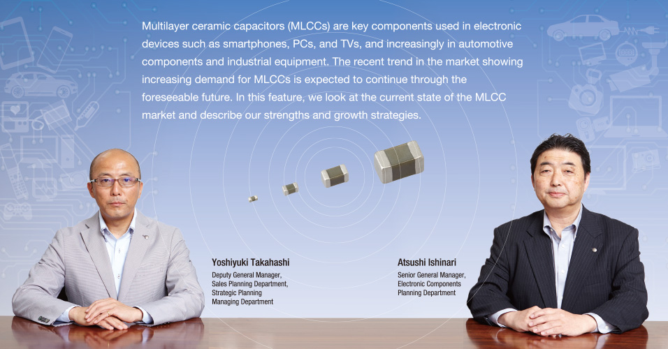 Multilayer ceramic capacitors (MLCCs) are key components used in electronic devices such as smartphones, PCs, and TVs, and increasingly in automotive components and industrial equipment. The recent trend in the market showing increasing demand for MLCCs is expected to continue through the foreseeable future. In this feature, we look at the current state of the MLCC market and describe our strengths and growth strategies.