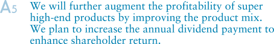 A5.We will further augment the profitability of super high-end products by improving the product mix. We plan to increase the annual dividend payment to enhance shareholder return.