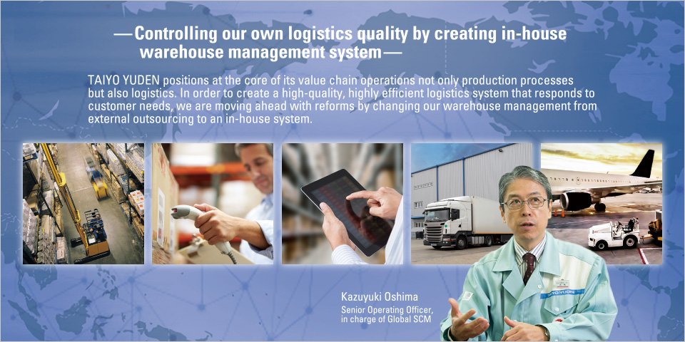 —Controlling our own logistics quality by creating in-house warehouse management system—
				TAIYO YUDEN positions at the core of its value chain operations not only production processes but also logistics. In order to create a high-quality, highly efficient logistics system that responds to customer needs, we are moving ahead with reforms by changing our warehouse management from external outsourcing to an in-house system.
Kazuyuki Oshima
Senior Operating Officer, in charge of Global SCM