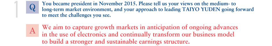 Q. You became president in November 2015. Please tell us your views on the medium- to long-term market environment, and your approach to leading TAIYO YUDEN going forward to meet the challenges you see.
			A.We aim to capture growth markets in anticipation of ongoing advances in the use of electronics and continually transform our business model to build a stronger and sustainable earnings structure. 