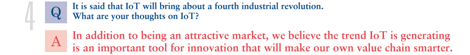 Q.It is said that IoT will bring about a fourth industrial revolution. What are your thoughts on IoT?
			A.In addition to being an attractive market, we believe the trend IoT is generating is an important tool for innovation that will make our own value chain smarter. 