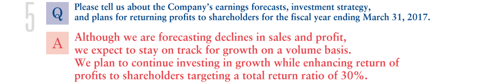 Q.Please tell us about the Company’s earnings forecasts, investment strategy,
and plans for returning profits to shareholders for the fiscal year ending March 31, 2017.
			A.Although we are forecasting declines in sales and profit, we expect to stay on track for growth on a volume basis. We plan to continue investing in growth while enhancing return of profits to shareholders targeting a total return ratio of 30%.