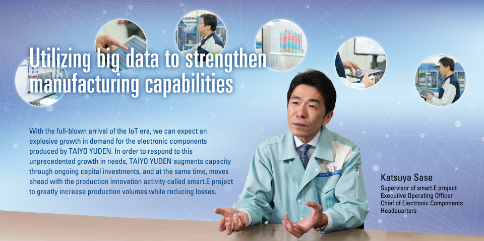 Utilizing big data to strengthen manufacturing capabilities
				With the full-blown arrival of the IoT era, we can expect an explosive growth in demand for the electronic components produced by TAIYO YUDEN. In order to respond to this unprecedented growth in needs, TAIYO YUDEN augments capacity through ongoing capital investments, and at the same time, moves ahead with the production innovation activity called smart.E project to greatly increase production volumes while reducing losses.
				Katsuya Sase
Supervisor of smart.E project
Executive Operating Officer
Chief of Electronic Components
Headquarters
			