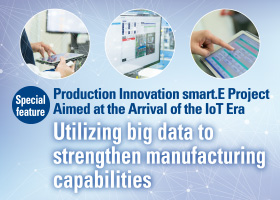 Special feature
				Production Innovation smart.E Project Aimed at the Arrival of the IoT Era
				Utilizing big data to strengthen manufacturing capabilities
				We would like to explain our approaches toward establishing production structure prepared for the coming unprecedented mass production, before the full-scale arrival of IoT era.