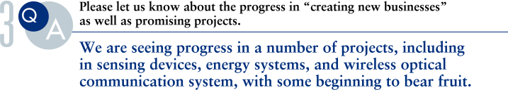 Q.Please let us know about the progress in “creating new businesses”as well as promising projects.
			A.We are seeing progress in a number of projects, including in sensing devices, energy systems, and wireless optical communication system, with some beginning to bear fruit.