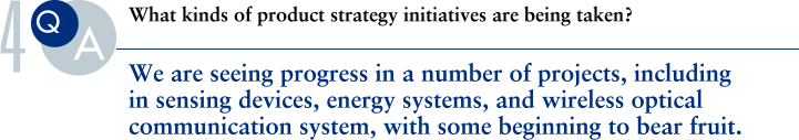 Q.What kinds of product strategy initiatives are being taken?
			A.We are seeing progress in a number of projects, including in sensing devices, energy systems, and wireless optical communication system, with some beginning to bear fruit.