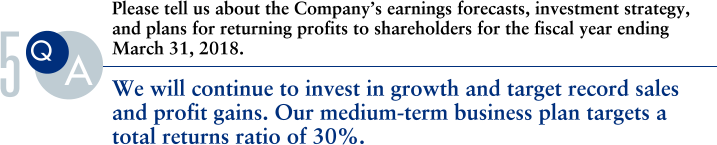 Q.Please tell us about the Company’s earnings forecasts, investment strategy,and plans for returning profits to shareholders for the fiscal year ending
March 31, 2018.
			A.We will continue to invest in growth and target record sales and profit gains. Our medium-term business plan targets a total returns ratio of 30%.