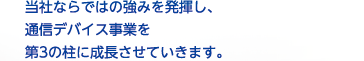 当社ならではの強みを発揮し、通信デバイス事業を第3の柱に成長させていきます。