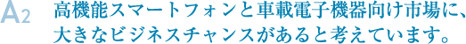 A2.高機能スマートフォンと車載電子機器向け市場に、大きなビジネスチャンスがあると考えています。
