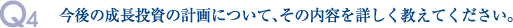 Q4.今後の成長投資の計画について、その内容を詳しく教えてください。