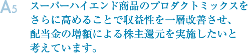 A5.スーパーハイエンド商品のプロダクトミックスをさらに高めることで収益性を一層改善させ、配当金の増額による株主還元を実施したいと考えています。