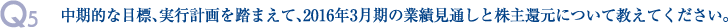 Q5.中期的な目標、実行計画を踏まえて、2016年3月期の業績見通しと株主還元について教えてください。