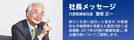 社長メッセージ　代表取締役社長 登坂 正一　新たに社長に就任した登坂が、中長期的な市場環境を見据えた経営方針と成長戦略、2017年3月期の業績見通し、株主還元等についてご説明します。