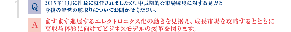 Q. 2015年11月に社長に就任されましたが、中長期的な市場環境に対する見方と今後の経営の舵取りについてお聞かせください。
			A.ますます進展するエレクトロニクス化の動きを見据え、成長市場を攻略するとともに高収益体質に向けてビジネスモデルの変革を図ります。