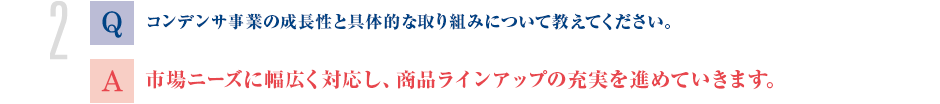 Q.コンデンサ事業の成長性と具体的な取り組みについて教えてください。
			A.市場ニーズに幅広く対応し、商品ラインアップの充実を進めていきます。