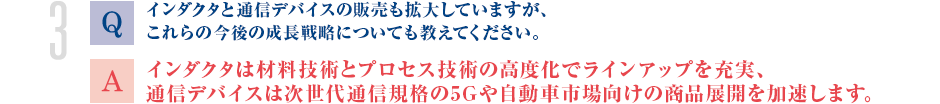 Q.インダクタと通信デバイスの販売も拡大していますが、これらの今後の成長戦略についても教えてください。
			A.インダクタは材料技術とプロセス技術の高度化でラインアップを充実、通信デバイスは次世代通信規格の5Gや自動車市場向けの商品展開を加速します。