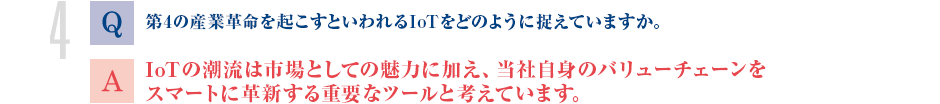 Q.第4の産業革命を起こすといわれるIoTをどのように捉えていますか。
			A.IoTの潮流は市場としての魅力に加え、当社自身のバリューチェーンをスマートに革新する重要なツールと考えています。