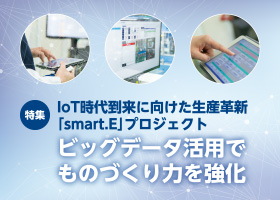 特集 IoT時代到来に向けた生産革新
「smart.E」プロジェクト　ビッグデータ活用でものづくり力を強化　IoT時代の本格到来を前に、これまでとは比較にならない大量生産時代にも対応できる生産体制確立への取り組みをご説明します。