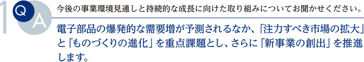 Q. 今後の事業環境見通しと持続的な成長に向けた取り組みについてお聞かせください。
			A.電子部品の爆発的な需要増が予測されるなか、「注力すべき市場の拡大」と「ものづくりの進化」を重点課題とし、さらに「新事業の創出」を推進します。