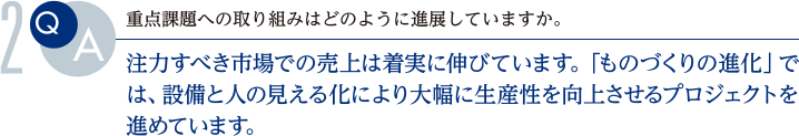 Q.重点課題への取り組みはどのように進展していますか。
			A.注力すべき市場での売上は着実に伸びています。「ものづくりの進化」では、設備と人の見える化により大幅に生産性を向上させるプロジェクトを進めています。