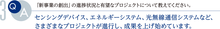 Q.「新事業の創出」の進捗状況と有望なプロジェクトについて教えてください。
			A.センシングデバイス、エネルギーシステム、光無線通信システムなど、さまざまなプロジェクトが進行し、成果を上げ始めています。