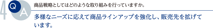 Q.商品戦略としてはどのような取り組みを行っていますか。
			A.多様なニーズに応えて商品ラインアップを強化し、販売先を拡げています。