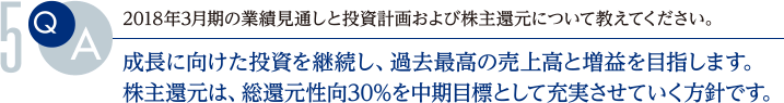 Q.2018年3月期の業績見通しと投資計画および株主還元について教えてください。
			A.成長に向けた投資を継続し、過去最高の売上高と増益を目指します。株主還元は、総還元性向30%を中期目標として充実させていく方針です。